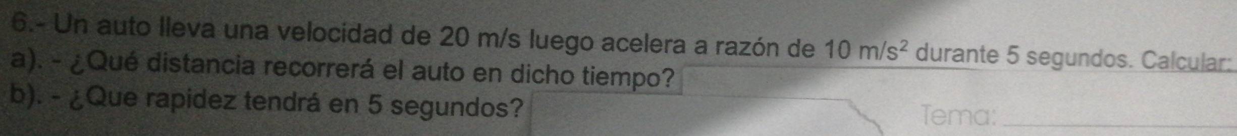 6.- Un auto lleva una velocidad de 20 m/s luego acelera a razón de 10m/s^2 durante 5 segundos. Calcular: 
a). - ¿Qué distancia recorrerá el auto en dicho tiempo? 
b). - ¿Que rapidez tendrá en 5 segundos? 
Tema:_