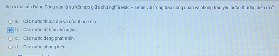 Sự ra đời của Đảng Cộng sản là sự kết hợp giữa chủ nghĩa Mác - Lênin với trong trào công nhân và phong trào yêu nước thường diễn ra ở:
a. Các nước thuộc địa và nửa thuộc địa.
b. Các nước tư bản chủ nghĩa.
c. Các nước đang phát triển.
d. Các nước phong kiến.