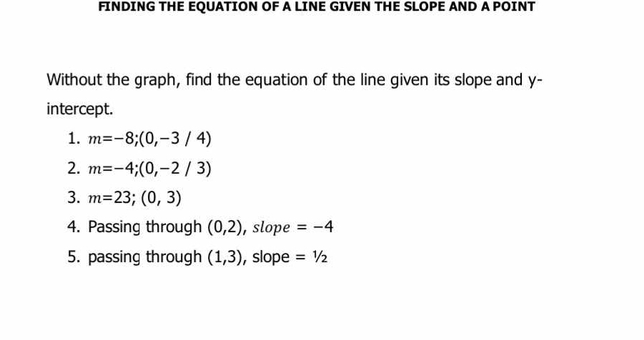 FINDING THE EQUATION OF A LINE GIVEN THE SLOPE AND A POINT 
Without the graph, find the equation of the line given its slope and y - 
intercept. 
1. m=-8;(0,-3/4)
2. m=-4;(0,-2/3)
3. m=23;(0,3)
4. Passing through (0,2) , slope =-4
5. passing through (1,3) , slope =1/2