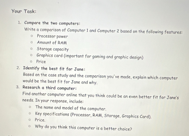 Your Task: 
1. Compare the two computers: 
Write a comparison of Computer 1 and Computer 2 based on the following features: 
Processor power 
Amount of RAM 
Storage capacity 
Graphics card (important for gaming and graphic design) 
Price 
2. Identify the best fit for Jane: 
Based on the case study and the comparison you've made, explain which computer 
would be the best fit for Jane and why. 
3. Research a third computer: 
Find another computer online that you think could be an even better fit for Jane's 
needs. In your response, include: 
The name and model of the computer. 
Key specifications (Processor, RAM, Storage, Graphics Card). 
Price. 
Why do you think this computer is a better choice?