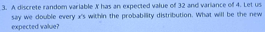 A discrete random variable X has an expected value of 32 and variance of 4. Let us 
say we double every x 's within the probability distribution. What will be the new 
expected value?