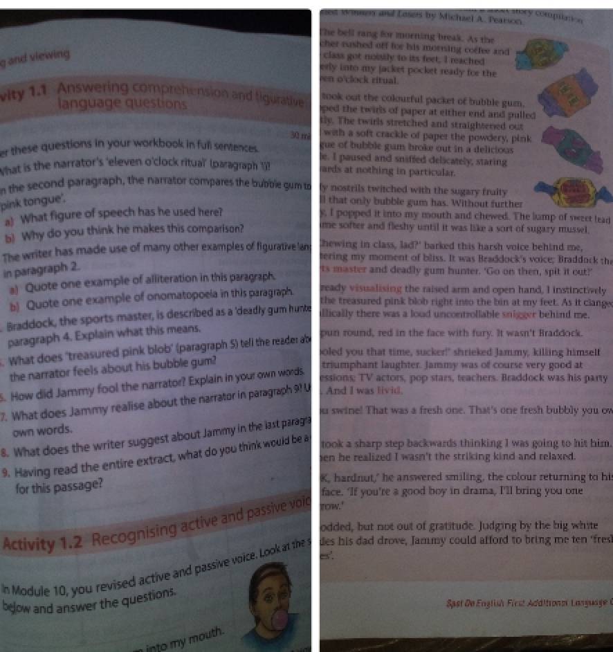 Categgoría:Mmatics
sed Mnnen and Lusets by Michzel A. Pearson
The bell rang for morning break. As the
cher rushed off for his morrsing coffee and
g and viewing
class got noisily to its feet. I reached
erly into my jacket pocket ready for the
en o'clock ritual.
took out the colourful packet of bubble gum.
language questions
vity 1.1 Answering comprehension and figurative oped the twirls of paper at either end and pulled
tly. The twirls stretched and straightered out
30 mà with a soft crackle of paper the powdery, pink
gue of bubble gum broke out in a delicious
er these questions in your workbook in full sentences. be. I paused and sniffed delicately, staring
What is the narrator's 'eleven o'clock ritual' (paragraph 'i! wards at nothing in particular.
n the second paragraph, the narrator compares the bubble gum to fy nostrils twitched with the sugary fraity
pink tongue'.
all that only bubble gum has. Without further
a) What figure of speech has he used here? y, I popped it into my mouth and chewed. The lamp of sweet lead
b! Why do you think he makes this comparison?
ime softer and fleshy until it was like a sort of sugary mussel.
Chewing in class, lad?' barked this harsh voice behind me,
The writer has made use of many other examples of figurative lany tering my moment of bliss. It was Beaddock's voice; Braddock the
in paragraph 2.
'ts master and deadly gum hunter. 'Go on then, spit it out?'
a) Quote one example of alliteration in this paragraph.
b) Quote one example of onomatopoela in this paragraph. ready visualising the raised arm and open hand, I instinctively
the treasured pink blob right into the bin at my feet. As it clange
Braddock, the sports master, is described as a 'deadly gum hunte allically there was a loud uncontrollable snigger behind me.
paragraph 4. Explain what this means,
. What does "treasured pink blob" (paragraph S) tell the reader ab
pun round, red in the face with fury. It wasn't Braddock.
oled you that time, sucker!" shrieked Jammy, killing himself
the narrator feels about his bubble gum?
triumphant laughter. Jammy was of course very good at
. How did Jammy fool the narrator? Explain in your own words.
essions; TV actors, pop stars, teachers. Braddock was his party
7. What does Jammy realise about the narrator in paragraph 9? U . And I was livid.
ou swine! That was a fresh one. That's one fresh bubbly you ow
own words.
8. What does the writer suggest about Jammy in the last paragia
9. Having read the entire extract, what do you think would be a
took a sharp step backwards thinking I was going to hit him.
en he realized I wasn't the striking kind and relaxed.
for this passage?
K, hardnut," he answered smiling, the colour returning to his
face. If you're a good boy in drama, I'll bring you one
Activity 1.2 Recognising active and passive voig tow.'
odded, but not out of gratitude. Judging by the big white
es'.
n Module 10, you revised active and passive voice. Look at the s des his dad drove, Jammy could afford to bring me ten ‘fres'
below and answer the questions.
Sast De English First Additronmi Language 0
into my mouth.