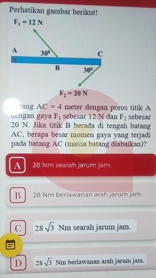 Perhatikan gambar berikut!
F_1=12N
A 30° C
B 30°
F_2=20N
tang AC=4 meter dengan poros titik A
dengan gaya F_1 sebesar 12 N dan F_2 sebesar
20 N. Jika titik B berada di tengah batang
AC, berapa besar momen gaya yang terjadi
pada batang AC (massa batang diabaikan)?
A 28 Nm searah jarum jam.
B 28 Nm berlawanan arah jarum jam.
C 28sqrt(3) Nm searah jarum jam.
6
D 28sqrt(3) Nm berlawanan arah jarum jam.