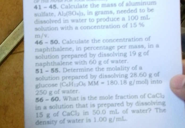 41 - 45. Calculate the mass of aluminum 
sulfate, Al₂(SO₄)₃, in grams, needed to be 
dissolved in water to produce a 100 mL
solution with a concentration of 15 %
m / v. 
46 - 50. Calculate the concentration of 
naphthalene, in percentage per mass, in a 
solution prepared by dissolving 19 g of 
naphthalene with 60 g of water. 
51 100 55. Determine the molality of a 
solution prepared by dissolving 28.60 g of 
glucose (C_6H_12O_6MM=180.18g/mol) into
250 g of water.
56- 60. What is the mole fraction of CaCl
in a solution that is prepared by dissolving
15 g of CaCl_2 in 50.0 mL of water? The 
density of water is 1.00 g/mL.