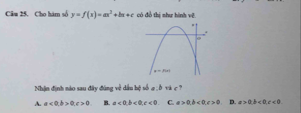 Cho hàm số y=f(x)=ax^2+bx+c có đồ thị như hình vẽ.
Nhận định nào sau đây đúng về dấu hệ số a;b và c ?
A. a<0;b>0;c>0. B. a<0;b<0;c<0. C. a>0;b<0;c>0. D. a>0;b<0;c<0.