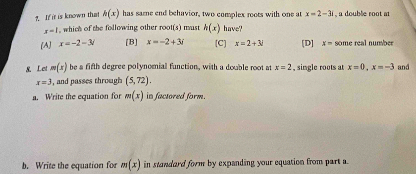 If it is known that h(x) has same end behavior, two complex roots with one at x=2-3i , a double root at
x=1 , which of the following other root(s) must h(x) have?
[A] x=-2-3i [B] x=-2+3i [C] x=2+3i [D] x= some real number
8. Let m(x) be a fifth degree polynomial function, with a double root at x=2 , single roots at x=0, x=-3 and
x=3 , and passes through (5,72). 
a. Write the equation for m(x) in factored form.
b. Write the equation for m(x) in standard form by expanding your equation from part a.