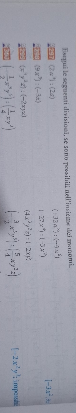 Esegui le seguenti divisioni, se sono possibili nell’insieme dei monomi. 
297 (2a^3):(2a) (+32a^8):(-4a^6)
[-3x^2;9x^3
298 (9x^3):(-3x)
(-27x^4):(-3x^2)
299 (x^3y^2z):(-2xyz) (4x^3y^2z):(-2xy)
300 (- 1/2 x^3y^5):( 1/4 xy^2)
(- 3/2 x^3y^5):( 5/4 xy^2z)
[-2x^2y^3;; impossibik