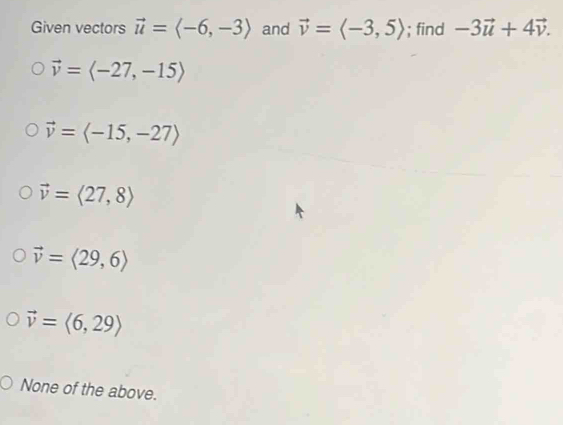 Given vectors vector u=langle -6,-3rangle and vector v=langle -3,5rangle; find -3vector u+4vector v.
vector v=langle -27,-15rangle
vector v=langle -15,-27rangle
vector v=langle 27,8rangle
vector v=langle 29,6rangle
vector v=langle 6,29rangle
None of the above.