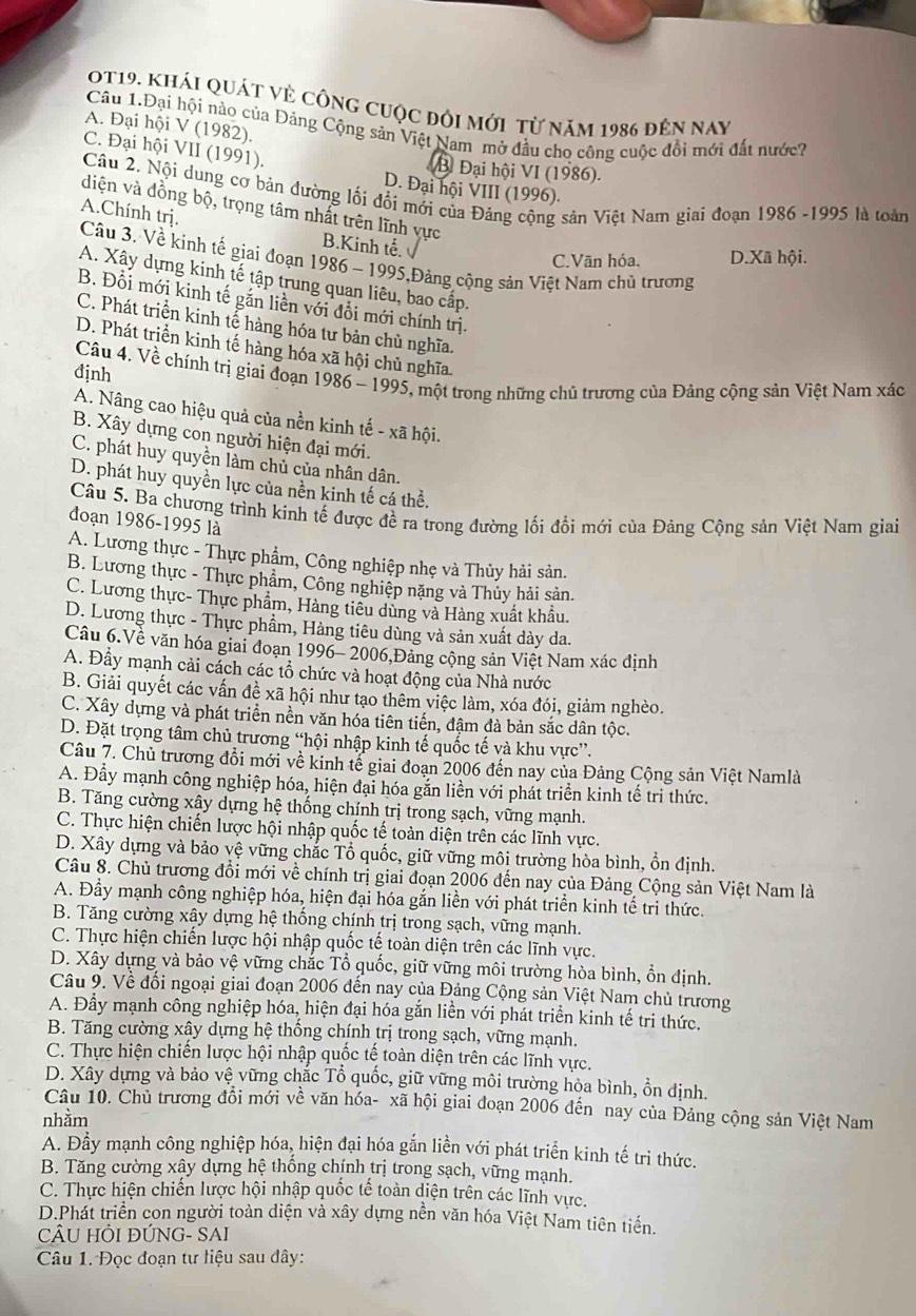 0t19. khái quát vẻ công cuộc đôi mới từ năm 1986 đến nay
Câu 1.Đại hội nào của Đảng Cộng sản Việt Nam mở đầu cho công cuộc đổi mới đất nước?
A. Đại hội V (1982).
C. Đại hội VII (1991).
B Đại hội VI (1986).
D. Đại hội VIII (1996).
Câu 2, Nội dung cơ bản đường lối đổi mới của Đảng cộng sản Việt Nam giai đoạn 1986 -1995 là toàn
diện và đồng bộ, trọng tâm nhất trên lĩnh vực
A.Chính trị. B.Kinh tế.
C.Vān hóa. D.Xã hội.
Câu 3. Về kinh tế giai đoạn 1986 - 1995,Đảng cộng sản Việt Nam chủ trương
A. Xây dựng kinh tế tập trung quan liêu, bao cấp.
B. Đổi mới kinh tế găn liền với đổi mới chính trị.
C. Phát triển kinh tế hàng hóa tư bản chủ nghĩa.
D. Phát trịển kinh tế hàng hóa xã hội chủ nghĩa.
định  Câu 4, Về chính trị giai đoạn 1986 - 1995, một trong những chủ trương của Đảng cộng sản Việt Nam xác
A. Nâng cao hiệu quả của nền kinh tế - xã hội.
B. Xây dựng con người hiện đại mới.
C. phát huy quyền làm chủ của nhân dân.
D. phát huy quyền lực của nền kinh tế cá thể.
Câu 5. Ba chương trình kinh tế được đề ra trong đường lối đổi mới của Đảng Cộng sản Việt Nam giai
đoạn 1986-1995 là
A. Lương thực - Thực phẩm, Công nghiệp nhẹ và Thủy hải sản.
B. Lương thực - Thực phẩm, Công nghiệp nặng và Thủy hải sản.
C. Lương thực- Thực phẩm, Hàng tiêu dùng và Hàng xuất khẩu.
D. Lương thực - Thực phẩm, Hàng tiêu dùng và sản xuất dày da.
Câu 6.Về văn hóa giai đoạn 1996- 2006,Đảng cộng sản Việt Nam xác định
A. Đẩy mạnh cải cách các tổ chức và hoạt động của Nhà nước
B. Giải quyết các vấn đề xã hội như tạo thêm việc làm, xóa đói, giảm nghèo.
C. Xây dựng và phát triển nền văn hóa tiên tiến, đậm đà bản sắc dân tộc.
D. Đặt trọng tâm chủ trương “hội nhập kinh tế quốc tế và khu vực”.
Câu 7. Chủ trương đồi mới về kinh tế giai đoạn 2006 đến nay của Đảng Cộng sản Việt Namlà
A. Đầy mạnh công nghiệp hóa, hiện đại hóa gắn liền với phát triển kinh tế tri thức.
B. Tăng cường xây dựng hệ thống chính trị trong sạch, vững mạnh.
C. Thực hiện chiến lược hội nhập quốc tế toàn diện trên các lĩnh vực.
D. Xây dựng và bảo vệ vững chắc Tổ quốc, giữ vững môi trường hòa bình, ổn định.
Câu 8. Chủ trương đồi mới về chính trị giai đoạn 2006 đến nay của Đảng Cộng sản Việt Nam là
A. Đầy mạnh công nghiệp hóa, hiện đại hóa gắn liền với phát triển kinh tế tri thức.
B. Tăng cường xây dựng hệ thống chính trị trong sạch, vững mạnh.
C. Thực hiện chiến lược hội nhập quốc tế toàn diện trên các lĩnh vực.
D. Xây dựng và bảo vệ vững chắc Tổ quốc, giữ vững môi trường hòa bình, ổn định.
Câu 9. Về đối ngoại giai đoạn 2006 đến nay của Đảng Cộng sản Việt Nam chủ trương
A. Đầy mạnh công nghiệp hóa, hiện đại hóa gắn liền với phát triển kinh tế tri thức.
B. Tăng cường xây dựng hệ thống chính trị trong sạch, vững mạnh.
C. Thực hiện chiến lược hội nhập quốc tế toàn diện trên các lĩnh vực.
D. Xây dựng và bảo vệ vững chắc Tổ quốc, giữ vững môi trường hòa bình, ổn định.
Câu 10. Chủ trương đồi mới về văn hóa- xã hội giai đoạn 2006 đến nay của Đảng cộng sản Việt Nam
nhằm
A. Đầy mạnh công nghiệp hóa, hiện đại hóa gắn liền với phát triển kinh tế tri thức.
B. Tăng cường xây dựng hệ thống chính trị trong sạch, vững mạnh.
C. Thực hiện chiến lược hội nhập quốc tế toàn diện trên các lĩnh vực.
D.Phát triển con người toàn diện và xây dựng nền văn hóa Việt Nam tiên tiển.
CÂU HÔI ĐÚNG- SAI
Câu 1. Đọc đoạn tư liệu sau đây: