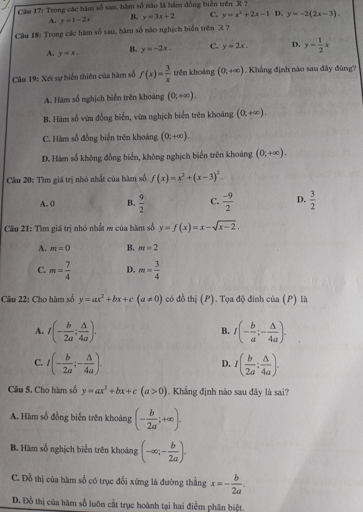 Trong các hàm : (-3,4)ln x-ax+b sau, hàm số nào là hàm đồng biển trên R ?
A. y=1-2x B. y=3x+2 C. y=x^2+2x-1 D. y=-2(2x-3).
Câu 18: Trong các hàm số sau, hàm số nào nghịch biển trên  ?
A. y=x. B. y=-2x. C. y=2x. D. y= 1/2 x
Câu 19: Xét sự biến thiên của hàm số f(x)= 3/x  trên khoảng (0;+∈fty ). Khẳng định nào sau đây đúng?
A. Hàm số nghịch biến trên khoảng (0;+∈fty ).
B. Hàm số vừa đồng biến, vừa nghịch biến trên khoảng (0;+∈fty ).
C. Hàm số đồng biến trên khoảng (0;+∈fty ).
D. Hàm số không đồng biến, không nghịch biến trên khoảng (0;+∈fty ).
Câu 20: Tìm giá trị nhỏ nhất của hàm số f(x)=x^2+(x-3)^2.
C.
D.
A. 0 B.  9/2   (-9)/2   3/2 
Câu 21: Tìm giá trị nhỏ nhất m của hàm số y=f(x)=x-sqrt(x-2).
B.
A. m=0 m=2
C. m= 7/4  m= 3/4 
D.
Câu 22: Cho hàm số y=ax^2+bx+c(a!= 0) có đồ thị (P). Tọa độ đỉnh của (P) là
A. I(- b/2a ; △ /4a ). I(- b/a ;- △ /4a ).
B.
C. I(- b/2a ;- △ /4a ). I( b/2a ; △ /4a ).
D.
Câu 5. Cho hàm số y=ax^2+bx+c(a>0). Khẳng định nào sau đây là sai?
A. Hàm số đồng biến trên khoảng (- b/2a ;+∈fty ).
B. Hàm số nghịch biến trên khoảng (-∈fty ;- b/2a ).
C. Đồ thị của hàm số có trục đối xứng là đường thẳng x=- b/2a .
D. Đồ thị của hàm số luôn cắt trục hoành tại hai điểm phân biệt.