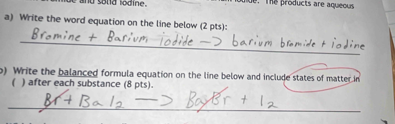 lde. The products are aqueous 
a) Write the word equation on the line below (2 pts): 
_ 
b) Write the balanced formula equation on the line below and include states of matter in 
( ) after each substance (8 pts). 
_