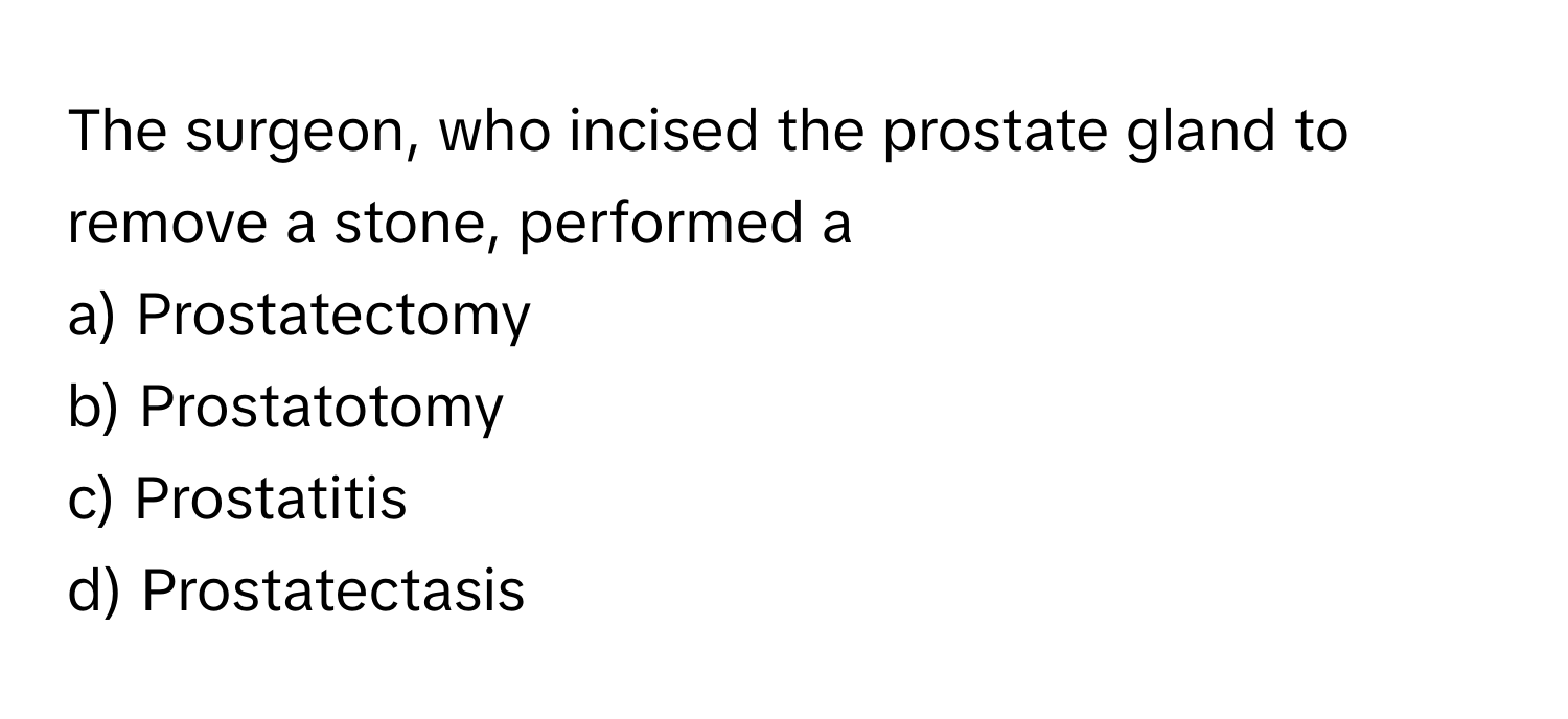 The surgeon, who incised the prostate gland to remove a stone, performed a 

a) Prostatectomy
b) Prostatotomy
c) Prostatitis
d) Prostatectasis