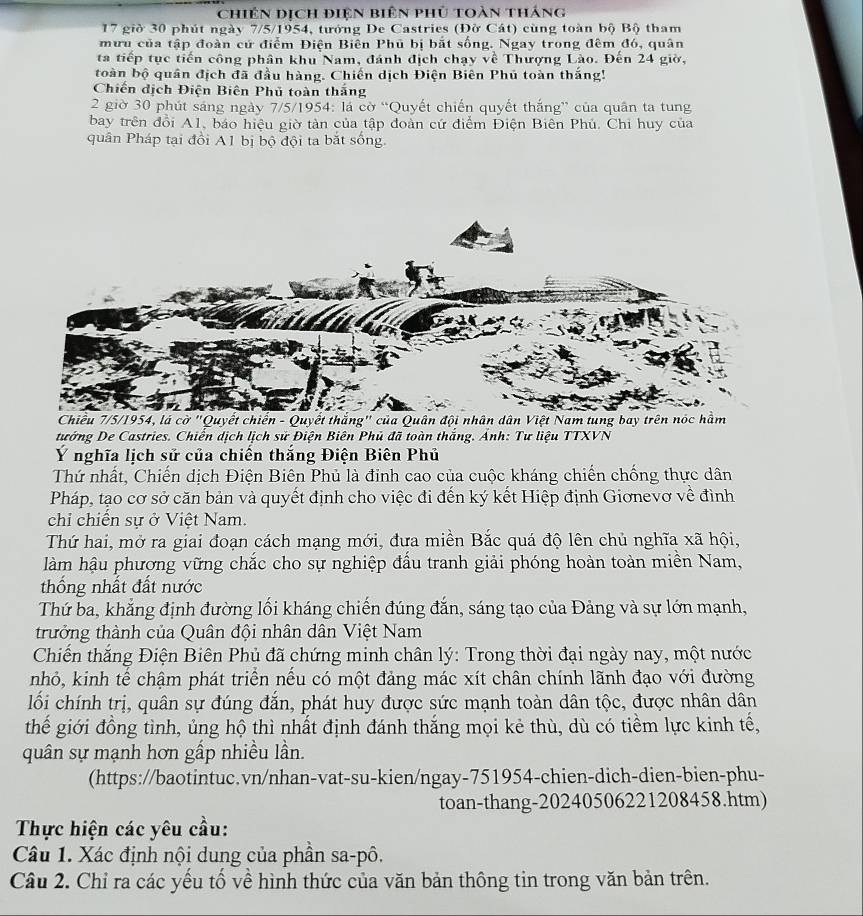 chiên dịch điện biên phủ toàn tháng
17 giờ 30 phút ngày 7/5/1954, tướng De Castries (Đờ Cát) cùng toàn bộ Bộ tham
mưu của tập đoàn cứ điểm Điện Biên Phủ bị bắt sống. Ngay trong đêm đó, quân
ta tiếp tục tiến công phân khu Nam, đánh địch chạy về Thượng Lào. Đến 24 giờ,
toàn bộ quân địch đã đầu hàng. Chiến dịch Điện Biên Phủ toàn thắng!
Chiến dịch Điện Biên Phủ toàn thăng
2 giờ 30 phút sáng ngày 7/5/1954: lá cờ “Quyết chiến quyết thắng” của quân ta tung
bay trên đổi A1, báo hiệu giờ tàn của tập đoàn cứ điểm Điện Biên Phủ. Chi huy của
quân Pháp tại đồi A1 bị bộ đội ta bắt sống.
Chiều 7/5/1954, lá cờ "Quyết chiến - Quyết thắng" của Quân đội nhân dân Việt Nam tung bay trên nóc hầm
tướng De Castries. Chiến dịch lịch sử Điện Biên Phủ đã toàn thắng. Ánh: Tư liệu TTXVN
Ý nghĩa lịch sử của chiến thắng Điện Biên Phủ
Thứ nhất, Chiến dịch Điện Biên Phủ là đỉnh cao của cuộc kháng chiến chống thực dân
Pháp, tạo cơ sở căn bản và quyết định cho việc đi đến ký kết Hiệp định Giơnevơ về đình
chỉ chiến sự ở Việt Nam.
Thứ hai, mở ra giai đoạn cách mạng mới, đưa miền Bắc quá độ lên chủ nghĩa xã hội,
làm hậu phương vững chắc cho sự nghiệp đầu tranh giải phóng hoàn toàn miền Nam,
thống nhất đất nước
Thứ ba, khẳng định đường lối kháng chiến đúng đắn, sáng tạo của Đảng và sự lớn mạnh,
trưởng thành của Quân đội nhân dân Việt Nam
Chiến thắng Điện Biên Phủ đã chứng minh chân lý: Trong thời đại ngày nay, một nước
nhỏ, kinh tế chậm phát triển nếu có một đảng mác xít chân chính lãnh đạo với đường
lối chính trị, quân sự đúng đắn, phát huy được sức mạnh toàn dân tộc, được nhân dân
thế giới đồng tình, ủng hộ thì nhất định đánh thắng mọi kẻ thù, dù có tiềm lực kinh tế,
quân sự mạnh hơn gấp nhiều lần.
(https://baotintuc.vn/nhan-vat-su-kien/ngay-751954-chien-dich-dien-bien-phu-
toan-thang-20240506221208458.htm)
Thực hiện các yêu cầu:
Câu 1. Xác định nội dung của phần sa-pô.
Câu 2. Chỉ ra các yếu tố về hình thức của văn bản thông tin trong văn bản trên.