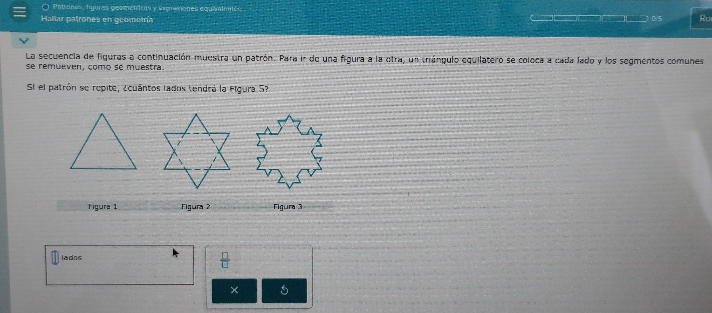 〇 Patrones, figuras geométricas y expresiones equivalentes 
Hallar patrones en geometría 0 Ro 
La secuencia de figuras a continuación muestra un patrón. Para ir de una figura a la otra, un triángulo equilatero se coloca a cada lado y los segmentos comunes 
se remueven, como se muestra. 
Si el patrón se repite, ¿cuántos lados tendrá la Figura 5? 
Figura 1 Figura 2 Figura 3 
lados 
 □ /□   
×