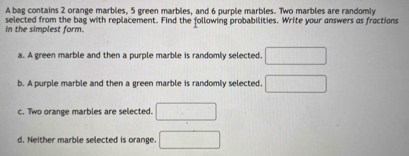 A bag contains 2 orange marbles, 5 green marbles, and 6 purple marbles. Two marbles are randomly
selected from the bag with replacement. Find the following probabilities. Write your answers as fractions
in the simplest form.
a. A green marble and then a purple marble is randomly selected.
b. A purple marble and then a green marble is randomly selected.
c. Two orange marbles are selected.
d. Neither marble selected is orange.