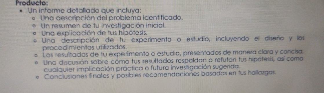 Producto: 
Un informe detallado que incluya: 
Una descripción del problema identificado. 
Un resumen de tu investigación inicial. 
Una explicación de tus hipótesis. 
Una descripción de tu experimento o estudio, incluyendo el diseño y los 
procedimientos utilizados. 
Los resultados de tu experimento o estudio, presentados de manera clara y concisa. 
Una discusión sobre cómo tus resultados respaldan o refutan tus hipótesis, así como 
cualquier implicación práctica o futura investigación sugerida. 
Conclusiones finales y posibles recomendaciones basadas en tus hallazgos.