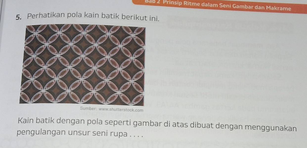 Bab 2 Prinsip Ritme dalam Seni Gambar dan Makrame 
5. Perhatikan pola kain batik berikut ini. 
Sumber: www.shutterstock.com 
Kain batik dengan pola seperti gambar di atas dibuat dengan menggunakan 
pengulangan unsur seni rupa . . . .