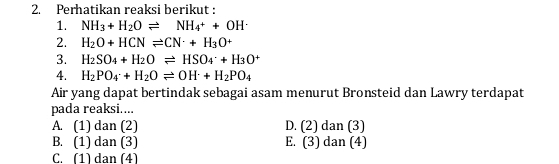 Perhatikan reaksi berikut :
1. NH_3+H_2Oleftharpoons NH_4++OH^-
2. H_2O+HCNleftharpoons CN^-+H_3O^+
3. H_2SO_4+H_2Oleftharpoons HSO_4^(-+H_3)O^+
4. H_2PO_4· +H_2Oleftharpoons OH· +H+H_2PO_4 
Air yang dapat bertindak sebagai asam menurut Bronsteid dan Lawry terdapat
pada reaksi....
A. (1) dan (2) D. (2) dan (3)
B. (1) dan (3) E. (3) dan (4)
C. (1) dan (4)