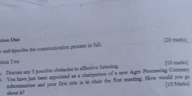 tio One [20 marks] 
y and describe the communication process in full. 
stion Two 
[10 marks] 
. Discuss any 5 possible obstacles to effective listening. 
o. You have just been appointed as a chairperson of a new Agro Processing Company 
subcommittee and your first role is to chair the first meeting. How would you go 
about it? [10 Marks]