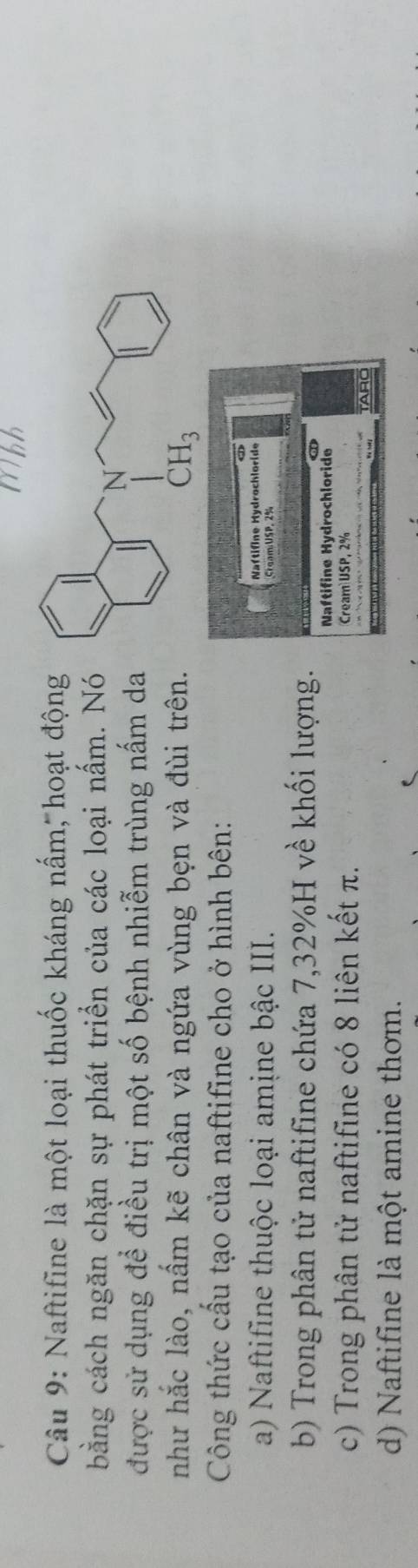 Mhh
Câu 9: Naftifine là một loại thuốc kháng nấm; hoạt động
bằng cách ngăn chặn sự phát triển của các loại nấm. Nó
được sử dụng để điều trị một số bệnh nhiễm trùng nấm da
như hắc lào, nấm kẽ chân và ngứa vùng bẹn và đùi trên.
Công thức cấu tạo của naftifine cho ở hình bên:
a) Naftifine thuộc loại amịne bậc III. Naftifne Hydrochloride
ram:USP. 2%
b) Trong phân tử naftifine chứa 7,32%H về khối lượng.
Naftifine Hydrochloride
c) Trong phân tử naftifine có 8 liên kết π. Cream USP,2°
ARO
d) Naftifine là một amine thơm.