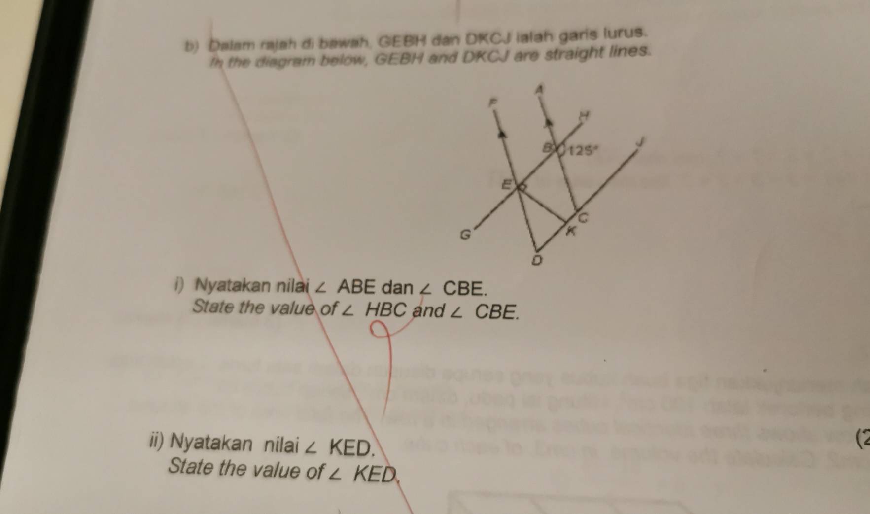 Dalam rajah di bawah, GEBH dan DKCJ ialah garis lurus.
In the diagram below, GEBH and DKCJ are straight lines.
i) Nyatakan nilai ∠ ABE dan ∠ CBE.
State the value of ∠ HBC and ∠ CBE.
ii) Nyatakan nilai ∠ KED.
(2
State the value of ∠ KED.