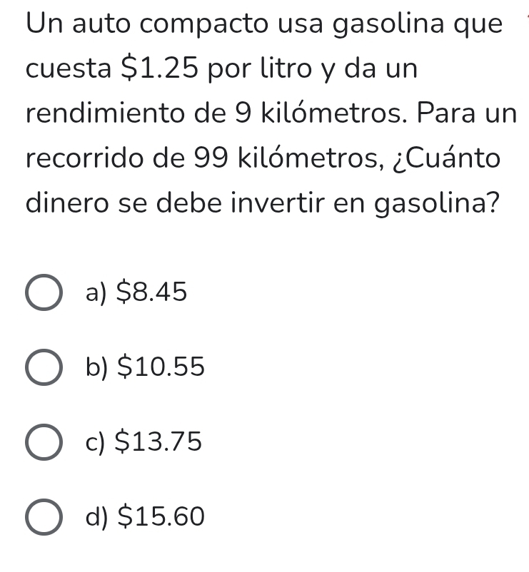 Un auto compacto usa gasolina que
cuesta $1.25 por litro y da un
rendimiento de 9 kilómetros. Para un
recorrido de 99 kilómetros, ¿Cuánto
dinero se debe invertir en gasolina?
a) $8.45
b) $10.55
c) $13.75
d) $15.60