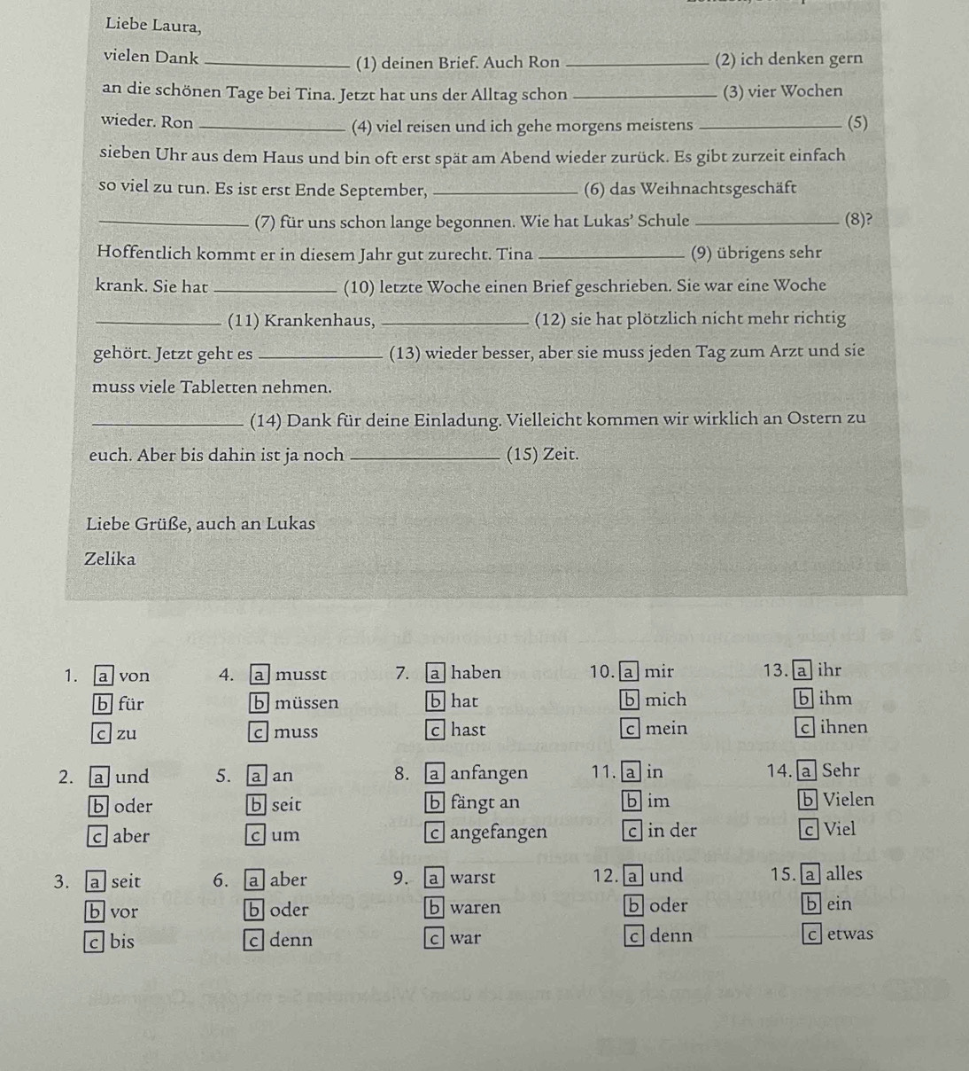 Liebe Laura,
vielen Dank __(2) ich denken gern
(1) deinen Brief. Auch Ron
an die schönen Tage bei Tina. Jetzt hat uns der Alltag schon _(3) vier Wochen
wieder. Ron _(4) viel reisen und ich gehe morgens meistens _(5)
sieben Uhr aus dem Haus und bin oft erst spät am Abend wieder zurück. Es gibt zurzeit einfach
so viel zu tun. Es ist erst Ende September, _(6) das Weihnachtsgeschäft
_(7) für uns schon lange begonnen. Wie hat Lukas’ Schule _(8)?
Hoffentlich kommt er in diesem Jahr gut zurecht. Tina _(9) übrigens sehr
krank. Sie hat _(10) letzte Woche einen Brief geschrieben. Sie war eine Woche
_(11) Krankenhaus, _(12) sie hat plötzlich nicht mehr richtig
gehört. Jetzt geht es_ (13) wieder besser, aber sie muss jeden Tag zum Arzt und sie
muss viele Tabletten nehmen.
_(14) Dank für deine Einladung. Vielleicht kommen wir wirklich an Ostern zu
euch. Aber bis dahin ist ja noch _(15) Zeit.
Liebe Grüße, auch an Lukas
Zelika
1. a von 4. a musst 7. a haben 10. a mir 13. a ihr
b für b müssen b hat b mich b ihm
c zu cmuss c hast c mein c ihnen
2. a und 5. a an 8. a anfangen 11. a in 14. a Sehr
b oder b seit b fängt an b im b Vielen
c  aber cum c angefangen c in der
c  Viel
3. a seit 6. @ aber 9. a warst 12.  a und 15. a alles
b vor b oder b waren b oder b ein
c bis c denn c war c denn
cetwas