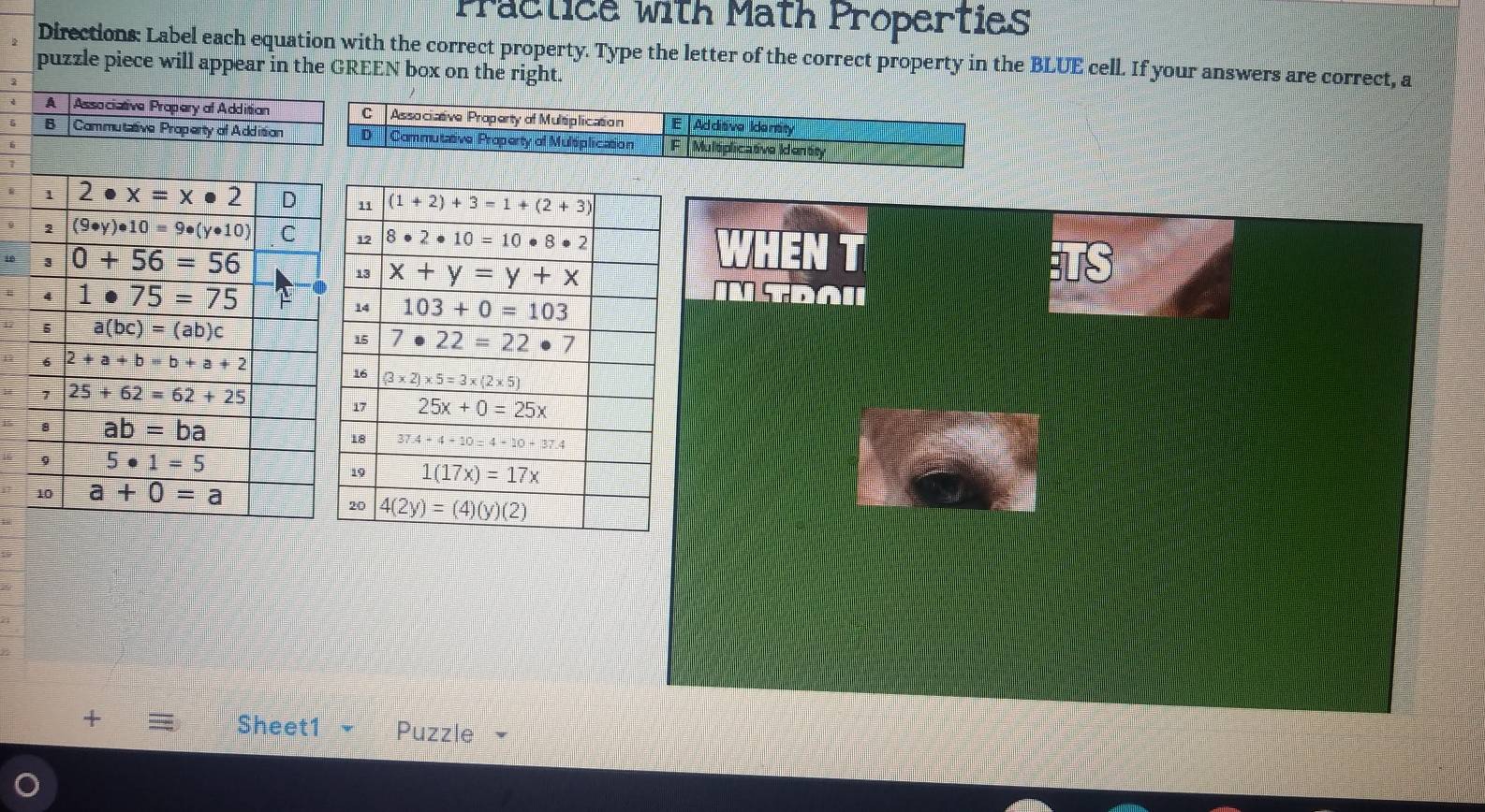 Practice with Math Properties
Directions: Label each equation with the correct property. Type the letter of the correct property in the BLUE cell. If your answers are correct, a
puzzle piece will appear in the GREEN box on the right.
A Associative Propery of Addition
B Commutative Property of Addition
BUt
s d .
+ Sheet1 - Puzzle