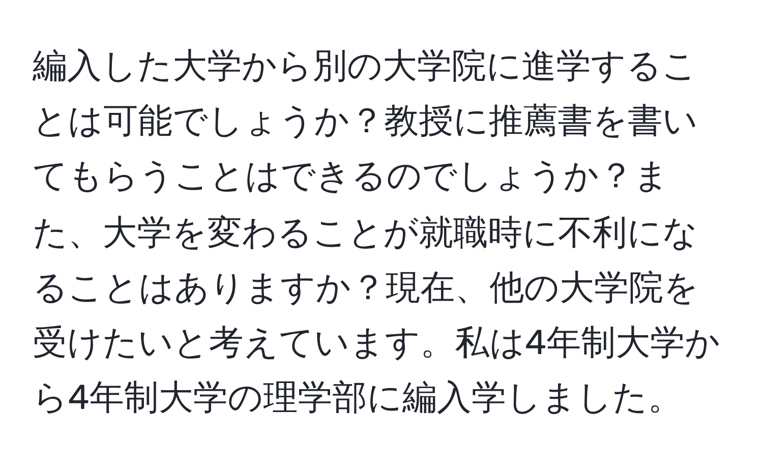 編入した大学から別の大学院に進学することは可能でしょうか？教授に推薦書を書いてもらうことはできるのでしょうか？また、大学を変わることが就職時に不利になることはありますか？現在、他の大学院を受けたいと考えています。私は4年制大学から4年制大学の理学部に編入学しました。