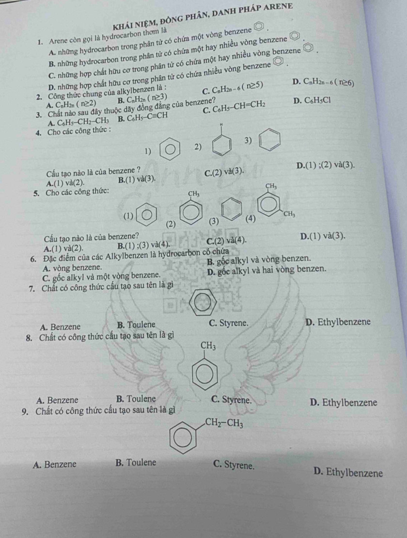 Arene còn gọi là hydrocarbon thơm là khÁI NIỆM, đÒNG PHÂN, DANH PHÁP ARENE
A. những hydrocarbon trong phân tử có chứa một vòng benzene
B. những hydrocarbon trong phân tử có chứa một hay nhiều vòng benzene
C. những hợp chất hữu cơ trong phân tử có chứa một hay nhiều vòng benzene odot .
D. những hợp chất hữu cơ trong phân tử có chứa nhiều vòng benzene
2. Công thức chung của alkylbenzen là : C. C_nH_2n-6(n≥ 5) D. C_nH_2n-6(n≥ 6)
A.C_nH_2n(n≥ 2) B.
3. Chất nào sau đây thuộc dãy đồng đăng của benzene? C_nH_2n(n≥ 3) C_6H_5-CH=CH_2 D. C_6H_5Cl
A. C_6H_5-CH_2-CH_3 B. C_6H_5-Cequiv CH C.
4. Cho các công thức :
1) 2) 3)
D.(1);(2)va(3).
Cấu tạo nào là của benzene ?
A.(1)va(2). B.(1) va(3). C.(2)va(3).
5. Cho các công thức:
CH_3
CH_3
(1) (4) CH_3
(2) (3)
Cấu tạo nào là của benzene?
A.(1) va(2) B.(1);(3)va(4) C.(2)va(4). D.(1)va(3).
6. Đặc điểm của các Alkylbenzen là hydrocarbon có chứa
A. vòng benzene. B. gốc alkyl và vòng benzen.
C. gốc alkyl và một yòng benzene. D. gốc alkyl và hai vòng benzen.
7. Chất có công thức cấu tạo sau tên là gì
A. Benzene B. Toulene C. Styrene. D. Ethylbenzene
8. Chất có công thức cấu tạo sau tên là gì
CH_3
A. Benzene B. Toulene C. Styrene. D. Ethylbenzene
9. Chất có công thức cấu tạo sau tên là gì
CH_2-CH_3
A. Benzene B. Toulene C. Styrene. D. Ethylbenzene