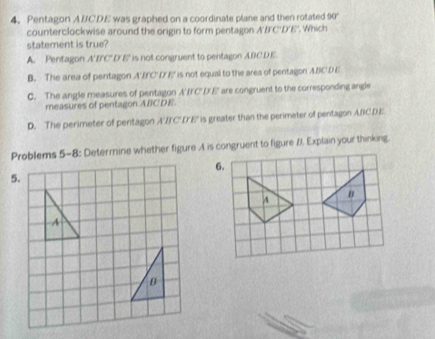 Pentagon ABCDE was graphed on a coordinate plane and then rotated 90°
counterclockwise around the origin to form pentagon A'B'C'D'E'. Which
statement is true?
A. Pentagon A'BC' D'E' is not congruent to pentagon ABCDE
B. The area of pentagon A'E'C' D'E' is not equal to the area of pentagon ABCDE
C. The angle measures of pentagon A'IC"DE ' are congruent to the corresponding angle
measures of pentagon A/CDE
D. The perimeter of pentagon A'B'C'D'E' is greater than the perimeter of pentagon ABCDE
Problems 5-8: Determine whether figure A is congruent to figure B. Explain your thinking.