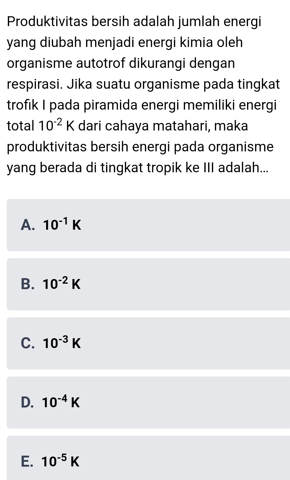 Produktivitas bersih adalah jumlah energi
yang diubah menjadi energi kimia oleh
organisme autotrof dikurangi dengan
respirasi. Jika suatu organisme pada tingkat
trofik I pada piramida energi memiliki energi
total 10^(-2)K dari cahaya matahari, maka
produktivitas bersih energi pada organisme
yang berada di tingkat tropik ke III adalah...
A. 10^(-1)K
B. 10^(-2)K
C. 10^(-3)K
D. 10^(-4)K
E. 10^(-5)K