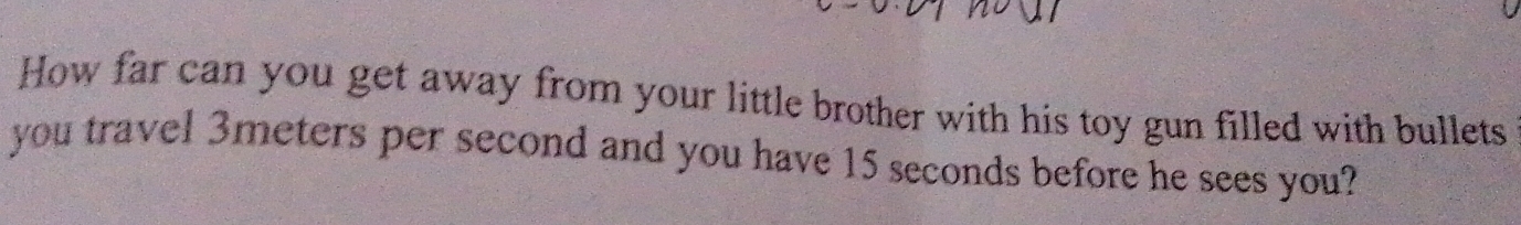 How far can you get away from your little brother with his toy gun filled with bullets 
you travel 3meters per second and you have 15 seconds before he sees you?