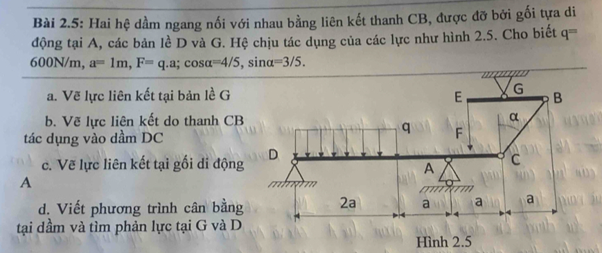 Bài 2.5: Hai hệ dầm ngang nối với nhau bằng liên kết thanh CB, được đỡ bởi gối tựa di 
động tại A, các bản lề D và G. Hệ chịu tác dụng của các lực như hình 2.5. Cho biết q=
600N/m, a=1m, F=q.a; cos alpha =4/5, sin alpha =3/5.
m
a. Vẽ lực liên kết tại bản lề G E G B
b. Vẽ lực liên kết do thanh CB α
q
tác dụng vào dầm DC F
D 
c. Vẽ lực liên kết tại gối di động 
A 
C 
A 
d. Viết phương trình cân bằng 
2a a a a
tại dầm và tìm phản lực tại G và D 
Hình 2.5