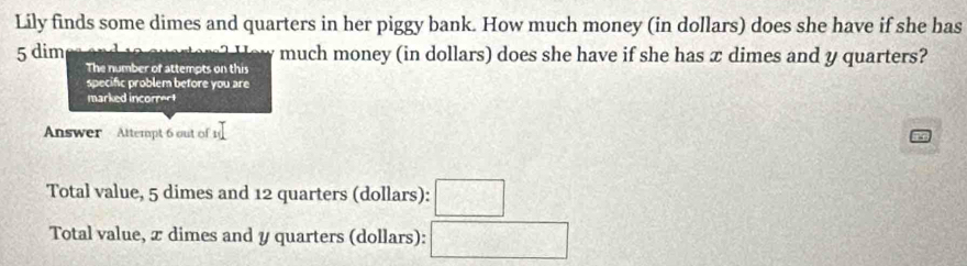 Lily finds some dimes and quarters in her piggy bank. How much money (in dollars) does she have if she has
5 dim much money (in dollars) does she have if she has æ dimes and y quarters?
The number of attempts on this
specific problem before you are
marked incorrect
Answer Attempt 6 out of 1
Total value, 5 dimes and 12 quarters (dollars): □
Total value, x dimes and y quarters (dollars): □