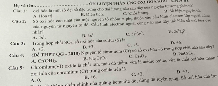 Họ và tên: _ôn Luyện phân ứng oxi hỏa khu - Lân Vi
Câu 1: oxi hóa là một số đại số đặc trưng cho đại lượng nào sau đây của nguyên tử trong phân tử? D. Số hiệu nguyên tử.
A. Hóa trj. B. Điện tích. C. Khối lượng.
Câu 2: Số oxi hóa cao nhất của một nguyên tố nhóm A phụ thuộc vào cấu hình electron lớp ngoài cùng
của nguyên tử nguyên tố đó. Cấu hình electron ngoài cùng nào sau đây thể hiện số oxi hóa cao
nhất? D. 2s^22p^6.
A. 4s^1.
B. 3s^2. C. 3s^23p^5. 
Câu 3: :Trong hợp chất SO_3 , số oxi hóa của sulfur (S) là
A. +2. B. +3. C. +5. D. +6.
Câu 4: *(Đề THPT QG - 2018) Nguyên tố chromium (Cr) có số oxi hóa +6 trong hợp chất nào sau đây?
A. Cr(OH)_3. B. Na_2CrO_4. C. Cr_2O_3. D. NaCrO_2. 
Câu 5: Chromium(VI) oxide là chất rắn, màu đỏ thẫm, vừa là acidic oxide, vừa là chất oxi hóa mạnh.
oxi hóa của chromium (Cr) trong oxide trên là
A. 0. B. +6. C. +2. D. +3.
nh nhần chính của quặng hematite đỏ, dùng để luyện gang. Số oxi hóa của iro