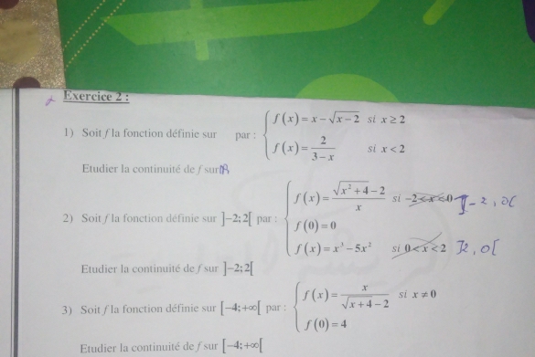 Soit / la fonction définie sur par : beginarrayl f(x)=x-sqrt(x-2)six≥ 2 f(x)= 2/3-x six<2endarray.
Etudier la continuité de / suribeta
2) Soit / la fonction définie sur ]-2;2[ par : beginarrayl f(x)= (sqrt(x^2+4)-2)/x si-frac 2x≤ 40, f(0)=0 f(x)=x^3-5x^2si.0
0
Etudier la continuité de f sur ]-2;2[
3) Soit / la fonction définie sur [-4;+∈fty [ par : beginarrayl f(x)= x/sqrt(x+4)-2 six!= 0 f(0)=4endarray.
Etudier la continuité de ƒsur [-4;+∈fty [