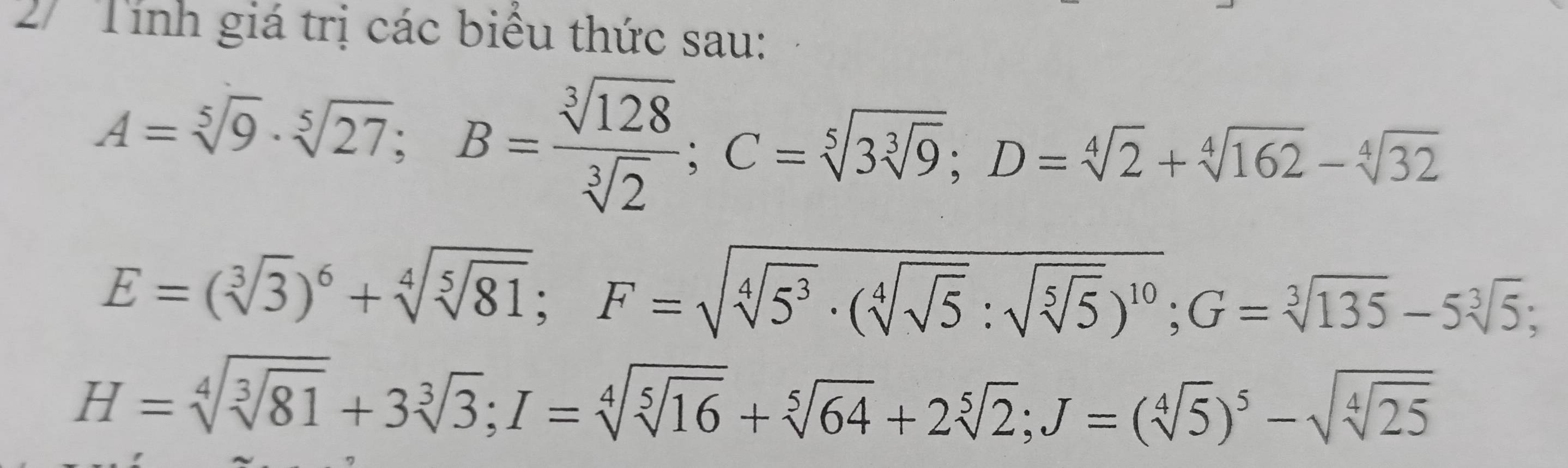 2/ Tính giá trị các biểu thức sau:
A=sqrt[5](9)· sqrt[5](27); B= sqrt[3](128)/sqrt[3](2) ; C=sqrt[5](3sqrt [3]9); D=sqrt[4](2)+sqrt[4](162)-sqrt[4](32)
E=(sqrt[3](3))^6+sqrt[4](sqrt [5]81); F=sqrt(sqrt [4]5^3)· (sqrt[4](sqrt 5):sqrt(sqrt [5]5))^10; G=sqrt[3](135)-5sqrt[3](5);
H=sqrt[4](sqrt [3]81)+3sqrt[3](3); I=sqrt[4](sqrt [5]16)+sqrt[5](64)+2sqrt[5](2); J=(sqrt[4](5))^5-sqrt(sqrt [4]25)