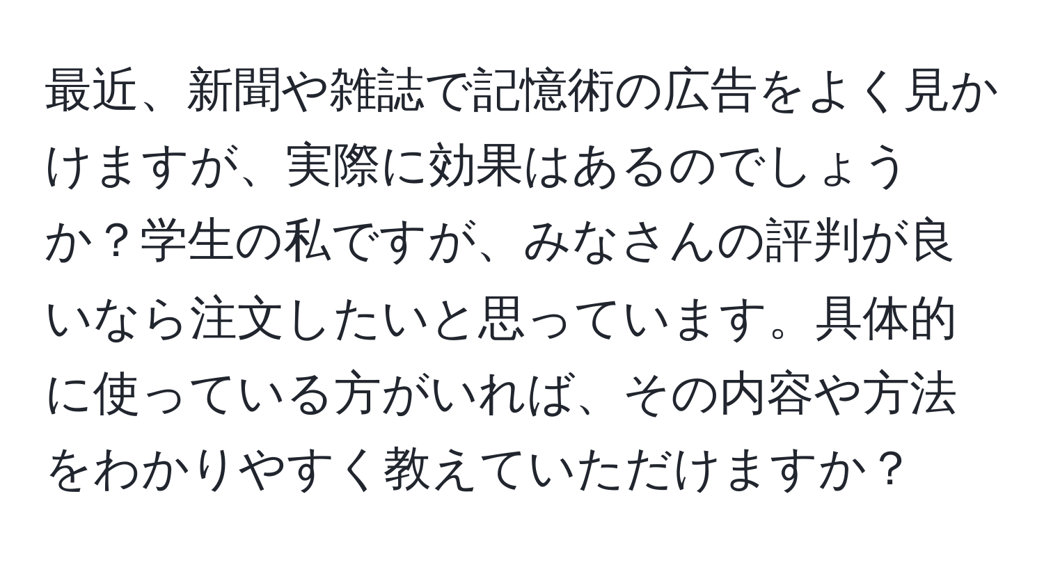 最近、新聞や雑誌で記憶術の広告をよく見かけますが、実際に効果はあるのでしょうか？学生の私ですが、みなさんの評判が良いなら注文したいと思っています。具体的に使っている方がいれば、その内容や方法をわかりやすく教えていただけますか？