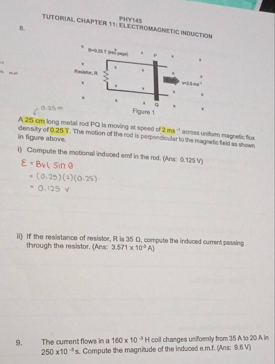 PHY145
TUTORIAL CHAPTER 11: ELECTROMAGNETIC INDUCTION
8.
0
m m m
0.25 m
A 25 cm long metal rod PQ is moving at speed of 2ms^(-1) across uniform magnetic flux
density of 0.25 T. The motion of the rod is perpendicular to the magnetic field as shown
in figure above.
i) Compute the motional induced emf in the rod. (Ans: 0.125 V)
ii) If the resistance of resistor, R is 35 Ω, compute the induced current passing .
through the resistor. (Ans: 3.571* 10^(-3)A)
9. The current flows in a 160* 10^(-3)H coil changes uniformly from 35 A to 20 A in
250* 10^(-3)s. Compute the magnitude of the induced e.m.f. (Ans: 9.6 V)