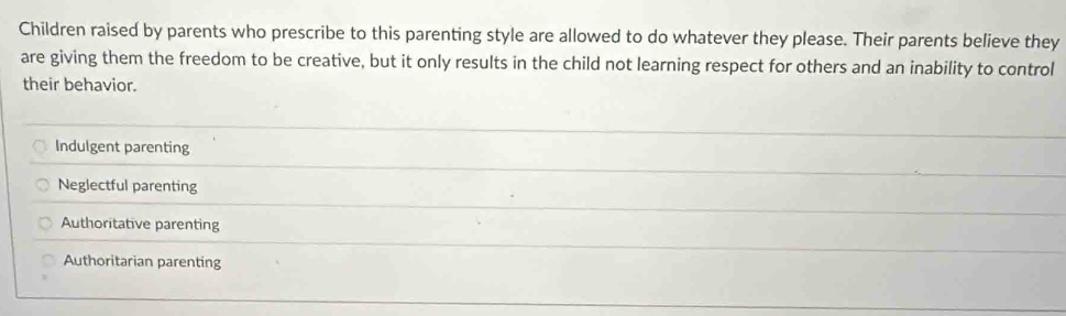 Children raised by parents who prescribe to this parenting style are allowed to do whatever they please. Their parents believe they
are giving them the freedom to be creative, but it only results in the child not learning respect for others and an inability to control
their behavior.
Indulgent parenting
Neglectful parenting
Authoritative parenting
Authoritarian parenting