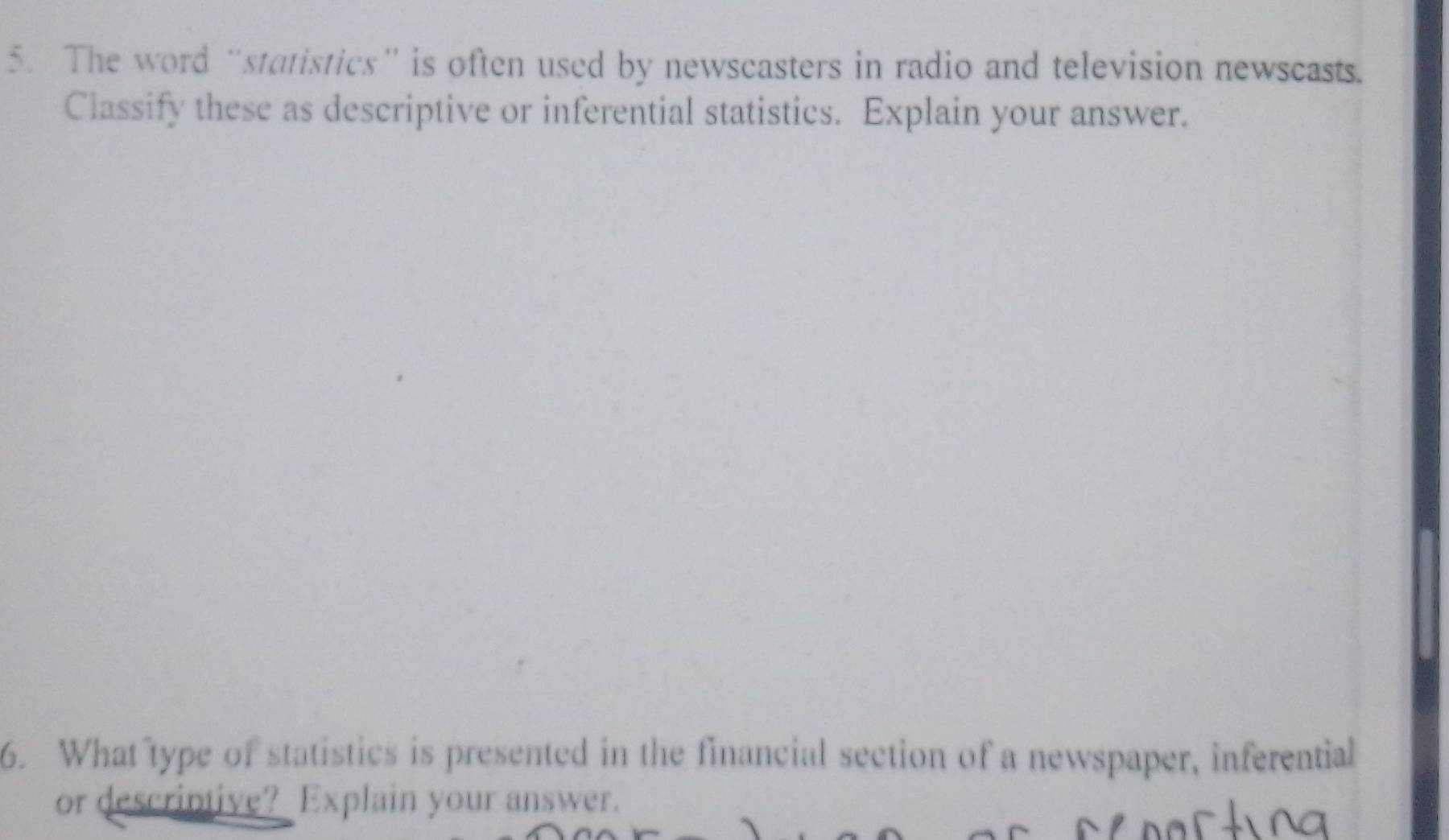 The word “statistics” is often used by newscasters in radio and television newscasts. 
Classify these as descriptive or inferential statistics. Explain your answer. 
6. What type of statistics is presented in the financial section of a newspaper, inferential 
or descriptive? Explain your answer.