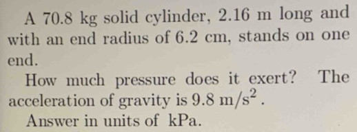 A 70.8 kg solid cylinder, 2.16 m long and 
with an end radius of 6.2 cm, stands on one 
end. 
How much pressure does it exert? The 
acceleration of gravity is 9.8m/s^2. 
Answer in units of kPa.