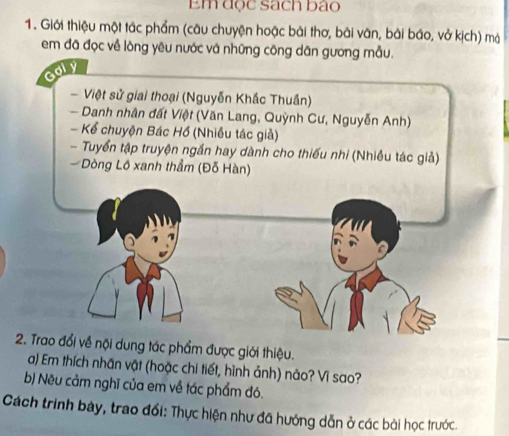 Em đọc sách bảo 
1. Giới thiệu một tác phẩm (câu chuyện hoặc bài thơ, bài văn, bài báo, vở kịch) mả 
em đã đọc về lòng yêu nước và những công dân gương mẫu. 
oly 
Việt sử giai thoại (Nguyễn Khắc Thuần) 
Danh nhân đất Việt (Văn Lang, Quỳnh Cư, Nguyễn Anh) 
- Kể chuyện Bác Hồ (Nhiều tác giả) 
- Tuyển tập truyện ngắn hay dành cho thiếu nhi (Nhiều tác giả) 
Dòng Lô xanh thẳm (Đỗ Hàn) 
2. Trao đổi về nội dung tác phẩm được giới thiệu. 
a) Em thích nhân vật (hoặc chi tiết, hình ảnh) nào? Vì sao? 
b) Nều cảm nghĩ của em về tác phẩm đó. 
Cách trình bày, trao đổi: Thực hiện như đã hướng dẫn ở các bài học trước.