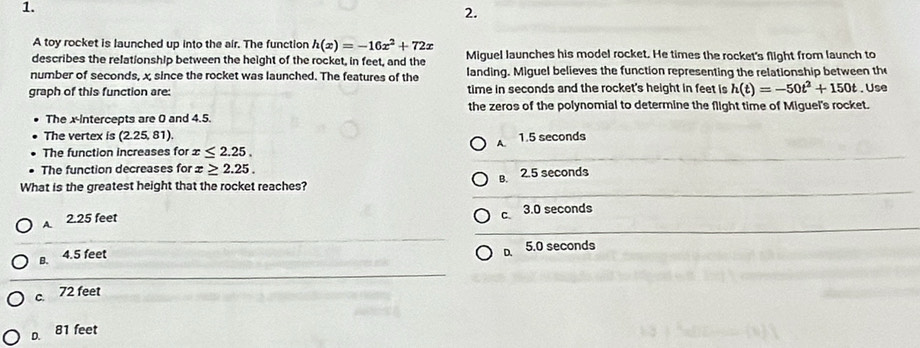 A toy rocket is launched up into the air. The function h(x)=-16x^2+72x
describes the relationship between the height of the rocket, in feet, and the Miguel launches his model rocket. He times the rocket's flight from launch to
number of seconds, x since the rocket was launched. The features of the landing. Miguel believes the function representing the relationship between the
graph of this function are: time in seconds and the rocket's height in feet is h(t)=-50t^2+150t. Use
the zeros of the polynomial to determine the flight time of Miguel's rocket.
The x-Intercepts are 0 and 4.5.
The vertex is (2.25,81).
A.
The function increases for x≤ 2.25. 1.5 seconds
The function decreases for x≥ 2.25. 
What is the greatest height that the rocket reaches? B. 2.5 seconds
A. 2.25 feet
c 3.0 seconds
B. 4.5 feet
D. 5.0 seconds
c. 72 feet
D. 81 feet