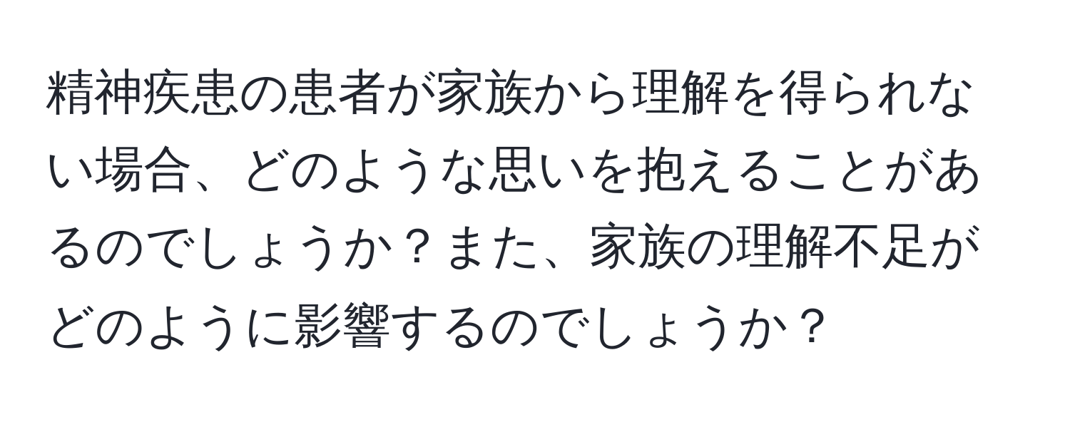 精神疾患の患者が家族から理解を得られない場合、どのような思いを抱えることがあるのでしょうか？また、家族の理解不足がどのように影響するのでしょうか？