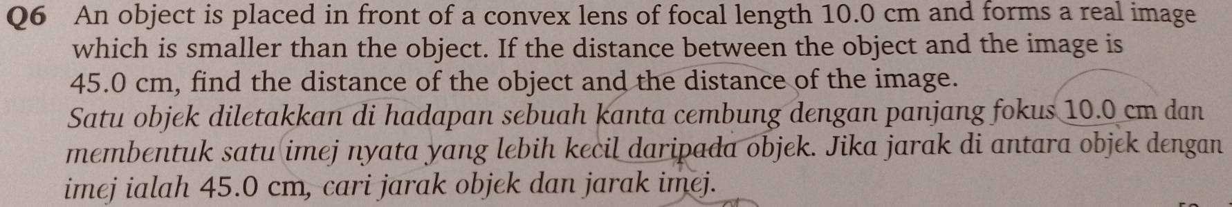 An object is placed in front of a convex lens of focal length 10.0 cm and forms a real image 
which is smaller than the object. If the distance between the object and the image is
45.0 cm, find the distance of the object and the distance of the image. 
Satu objek diletakkan di hadapan sebuah kanta cembung dengan panjang fokus 10.0 cm dan 
membentuk satu imej nyata yang lebih kecil daripada objek. Jika jarak di antara objek dengan 
imej ialah 45.0 cm, cari jarak objek dan jarak imej.