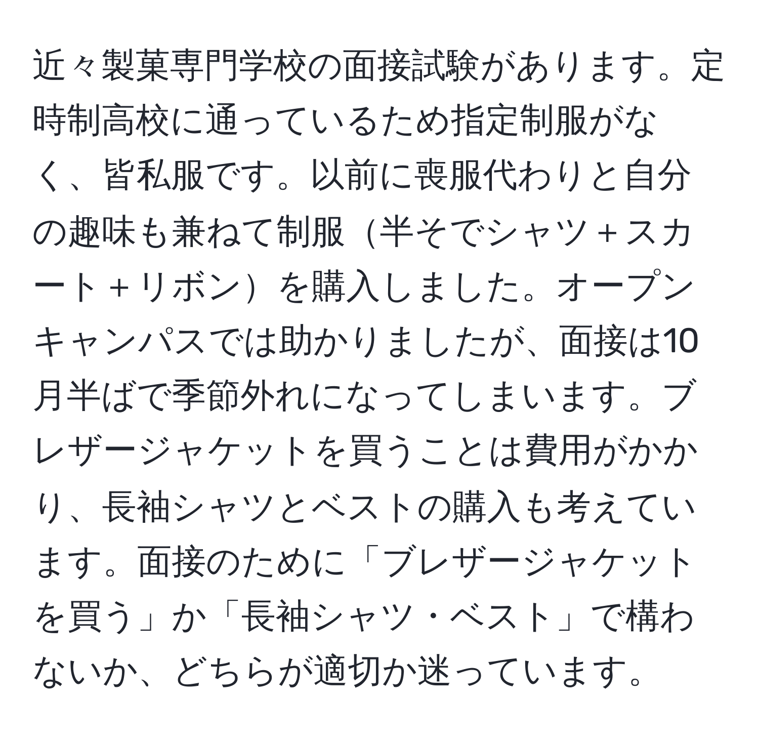 近々製菓専門学校の面接試験があります。定時制高校に通っているため指定制服がなく、皆私服です。以前に喪服代わりと自分の趣味も兼ねて制服半そでシャツ＋スカート＋リボンを購入しました。オープンキャンパスでは助かりましたが、面接は10月半ばで季節外れになってしまいます。ブレザージャケットを買うことは費用がかかり、長袖シャツとベストの購入も考えています。面接のために「ブレザージャケットを買う」か「長袖シャツ・ベスト」で構わないか、どちらが適切か迷っています。