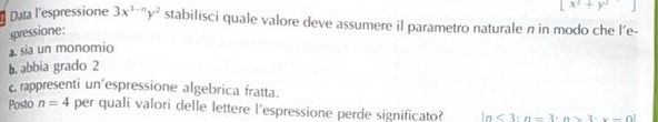 x^2+y^2
Data l'espressione 3x^(3-n)y^2 stabilisci quale valore deve assumere il parametro naturale n in modo che l’e- 
spressione: 
a. sia un monomio 
b. abbia grado 2 
c. rappresenti un'espressione algebrica fratta. 
Posto n=4 per quali valori delle lettere l'espressione perde significato? ln <3:n=3· n>3· x-0]