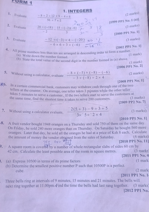 FURM 1
1. INTEGERS
1. Evaluate  (-8+2+12* 9-4* 6)/56+7* 2 
(2 marks)
[1999 PP1 No. I (a)]
2. Evaluate  (28/ (-18))/-2 - (15-(-2)(-6))/3 
(3 marks)
[2000 PP1 No. 1]
3. Evaluate  (-12/ (-3)* 4-(-20))/-6* 6/ 3+(-6) 
(3 marks)
[2002 PP1 No. 1]
4. All prime numbers less than ten are arranged in descending order to form a number.
(1 mark)
(a) Write down the number formed.
(b) State the total value of the second digit in the number formed in (a) above.
(1 mark)
[2006 PP1 No. 2]
5. Without using a calculator, evaluate  (-8+(-5)* (-8)-(-6))/-3+(-8)/ 2* 4  (2 marks)
[2008 PP1 No. 1]
6. In a certain commercial bank, customers may withdraw cash through one of the two
tellers at the counter. On average, one teller takes 3 minutes while the other teller
takes 5 minutes to serve a customer. If the two tellers start to serve the customers at
the same time, find the shortest time it takes to serve 200 customers. (3 marks)
[2009 PP2 No. 7]
7. Without using a calculator evaluate, frac ^-2(5+3)-9/ 3+5^-3*^-5+^-2* 4 (3 marks)
[2010 PP1 No. 1]
8. A fruit vendor bought 1948 oranges on a Thursday and sold 750 of them on the same day.
On Friday, he sold 240 more oranges than on Thursday. On Saturday he bought 560 more
oranges. Later that day, he sold all the oranges he had at a price of Ksh 8 each. Calculate
the amount of money the vendor obtained from the sales of Saturday. (4 marks)
[2010 PP1 No. 11]
9. A square room is covered by a number of whole rectangular slabs of sides 60 cm by
42 cm. Calculate the least possible area of the room in square metres. (3 marks
[2011 PP1 No. 4
(a) Express 10500 in terms of its prime factors (1 mark
(b) Determine the smallest positive number P such that 10500P is a perfect
cube. (2 mark
[2011 PP1 No. 1
Three bells ring at intervals of 9 minutes, 15 minutes and 21 minutes. The bells will
next ring together at 11.00pm. Find the time the bells had last rang together. (3 marks
[2012 PP1 No.